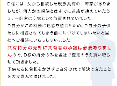 D様には、父から相続した親族共有の一軒家がありましたが、何人かの親族とはすでに連絡が絶えていたうえ、一軒家は空家として放置されていました。ご自分がこの相続に迷惑を感じたため、ご自分の子供たちに相続させてしまう前に片づけてしまいたいと当社へご相談にいらっしゃいました。共有持分の売却に共有者の承諾は必要ありませんので、D様の持分のみを当社で査定のうえ買い取らせて頂きました。子供たちに負担をかけずご自分の代で解決できたことを大変喜んで頂けました。