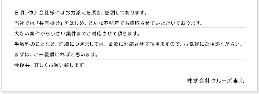 日頃、仲介会社様にはお力添えを頂き、感謝しております。当社では『共有持分』をはじめ、どんな不動産でも買取させていただいております。大きい案件から小さい案件までご対応させて頂きます。手数料のことなど、詳細につきましては、柔軟に対応させて頂きますので、お気軽にご相談ください。まずは、ご一報頂ければと思います。今後共、宜しくお願い致します。　株式会社クルーズ東京