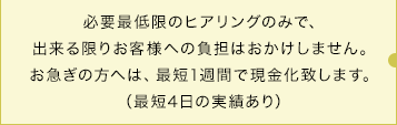 必要最低限のヒアリングのみで、出来る限りお客様への負担はおかけしません。お急ぎの方へは、最短1週間で現金化致します。（最短4日の実績あり）