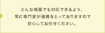 どんな場面でも対応できるよう、常に専門家が連携をとっておりますので安心してお任せください。