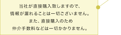 当社が直接購入致しますので、情報が漏れることは一切ございません。また、直接購入のため仲介手数料などは一切かかりません。