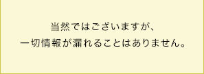 当然ではございますが、一切情報が漏れることはありません。