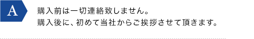 購入前は一切連絡致しません。購入後に、初めて当社からご挨拶させて頂きます。