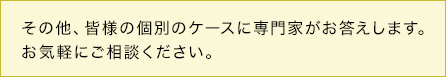 その他、皆様の個別のケースに専門家がお答えします。お気軽にご相談ください。