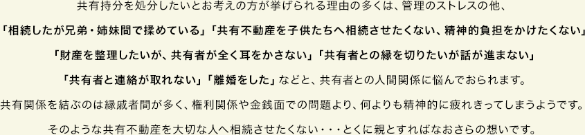 共有持分を処分したいとお考えの方が挙げられる理由の多くは、管理のストレスの他、「相続したが兄弟・姉妹間で揉めている」「共有不動産を子供たちへ相続させたくない、精神的負担をかけたくない」「財産を整理したいが、共有者が全く耳をかさない」「共有者との縁を切りたいが話が進まない」「共有者と連絡が取れない」「離婚をした」などと、共有者との人間関係に悩んでおられます。共有関係を結ぶのは縁戚者間が多く、権利関係や金銭面での問題より、何よりも精神的に疲れきってしまうようです。そのような共有不動産を大切な人へ相続させたくない・・・とくに親とすればなおさらの想いです。