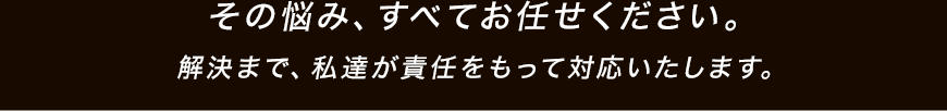 その悩み、すべてお任せください。解決まで、私達が責任をもって対応いたします。