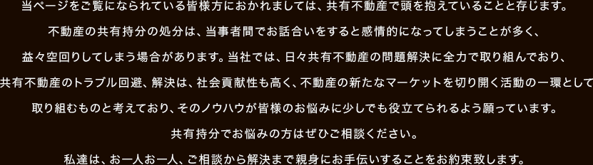 当ページをご覧になられている皆様方におかれましては、共有不動産で頭を抱えていることと存じます。不動産の共有持分の処分は、当事者間でお話合いをすると感情的になってしまうことが多く、益々空回りしてしまう場合があります。当社では、日々共有不動産の問題解決に全力で取り組んでおり、共有不動産のトラブル回避、解決は、社会貢献性も高く、不動産の新たなマーケットを切り開く活動の一環として取り組むものと考えており、そのノウハウが皆様のお悩みに少しでも役立てられるよう願っています。共有持分でお悩みの方はぜひご相談ください。私達は、お一人お一人、ご相談から解決まで親身にお手伝いすることをお約束致します。