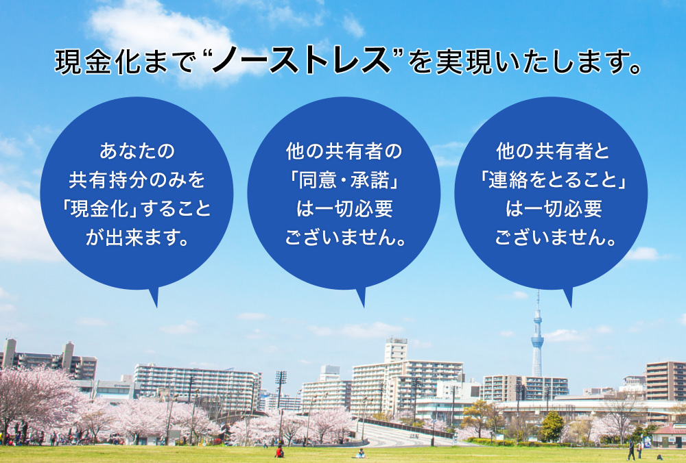 現金化まで“ノーストレス”を実現いたします。1.あなたの共有持分のみを「現金化」することが出来ます。2.他の共有者の「同意・承諾」は一切必要ございません。3.他の共有者と「連絡をとること」は一切必要ございません。