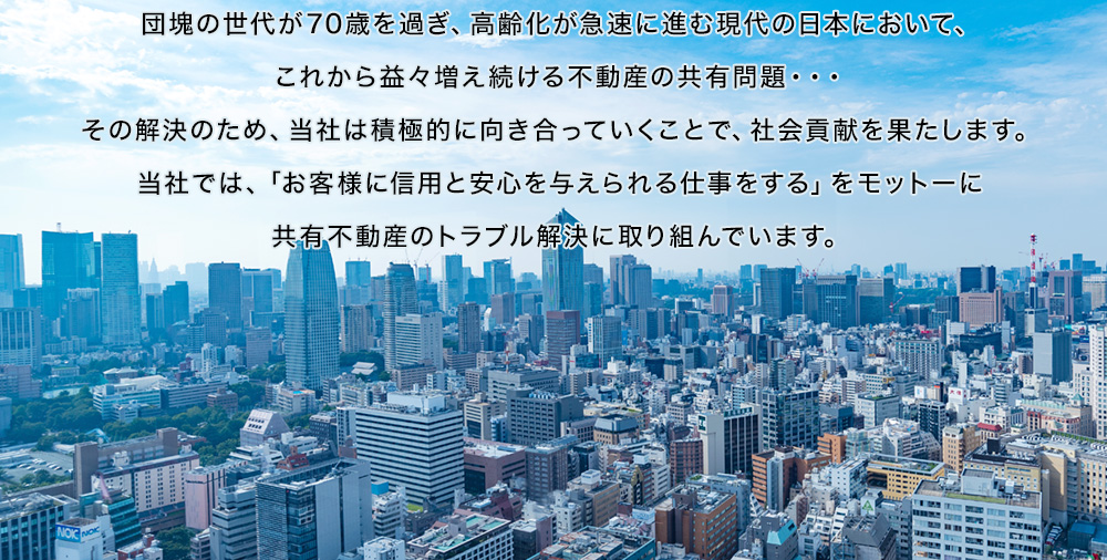 団塊の世代が70歳を過ぎ、高齢化が急速に進む現代の日本において、これから益々増え続ける不動産の共有問題・・・その解決のため、当社は積極的に向き合っていくことで、社会貢献を果たします。当社では、「お客様に信用と安心を与えられる仕事をする」をモットーに共有不動産のトラブル解決に取り組んでいます。