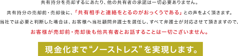 共有持分を売却するにあたり、他の共有者の承諾は一切必要ありません。共有持分の売却前・売却後に、「共有相手と連絡をとるのがおっくうである」との声をよく頂きます。当社では必要と判断した場合は、お客様へ当社顧問弁護士を選任し、すべて弁護士が対応させて頂きますので、お客様が売却前・売却後も他共有者とお話することは一切ございません。現金化まで“ノーストレス”を実現します。