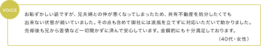 お恥ずかしい話ですが、兄夫婦との仲が悪くなってしまったため、共有不動産を処分したくても出来ない状態が続いていました。その点も含めて御社には波風を立てずに対応いただいて助かりました。売却後も兄から苦情など一切聞かずに済んで安心しています。金額的にも十分満足しております。（40代・女性）