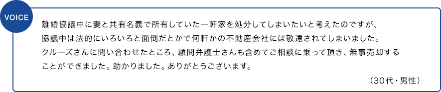 離婚協議中に妻と共有名義で所有していた一軒家を処分してしまいたいと考えたのですが、協議中は法的にいろいろと面倒だとかで何軒かの不動産会社には敬遠されてしまいました。クルーズさんに問い合わせたところ、顧問弁護士さんも含めてご相談に乗って頂き、無事売却することができました。助かりました。ありがとうございます。（30代・男性）