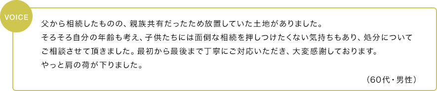 父から相続したものの、親族共有だったため放置していた土地がありました。そろそろ自分の年齢も考え、子供たちには面倒な相続を押しつけたくない気持ちもあり、処分についてご相談させて頂きました。最初から最後まで丁寧にご対応いただき、大変感謝しております。やっと肩の荷が下りました。（60代・男性）